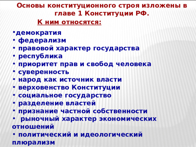 Основы конституционного строя изложены в главе 1 Конституции РФ.  К ним относятся: демократия  федерализм  правовой характер государства  республика  приоритет прав и свобод человека  суверенность  народ как источник власти  верховенство Конституции  социальное государство  разделение властей  признание частной собственности  рыночный характер экономических отношений  политический и идеологический плюрализм  светский характер государства 