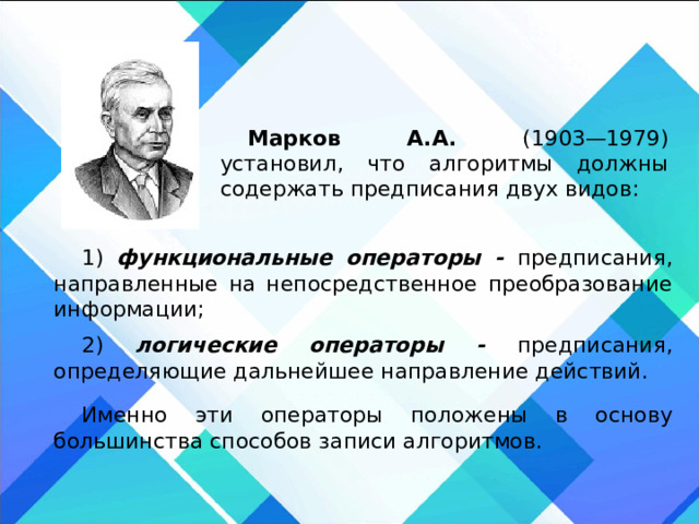 Марков А.А. (1903—1979) установил, что алгоритмы должны содержать предписания двух видов: 1) функциональные операторы - предписания, направленные на непосредственное преобразование информации; 2) логические операторы - предписания, определяющие дальнейшее направление действий. Именно эти операторы положены в основу большинства способов записи алгоритмов. 