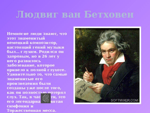 Людвиг ван Бетховен Немногие люди знают, что этот знаменитый немецкий композитор, настоящий гений музыки был… глухим. Родился он здоровым, но в 26 лет у него развилось заболевание, которое привело к полной глухоте. Удивительно то, что самые знаменитые его произведения были созданы уже после того, как он полностью потерял слух. Так, в частности, это его легендарная Девятая симфония и Торжественная месса. 