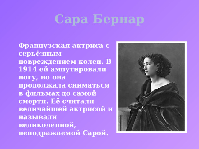 Сара Бернар Французская актриса с серьёзным повреждением колен. В 1914 ей ампутировали ногу, но она продолжала сниматься в фильмах до самой смерти. Её считали величайшей актрисой и называли великолепной, неподражаемой Сарой. 