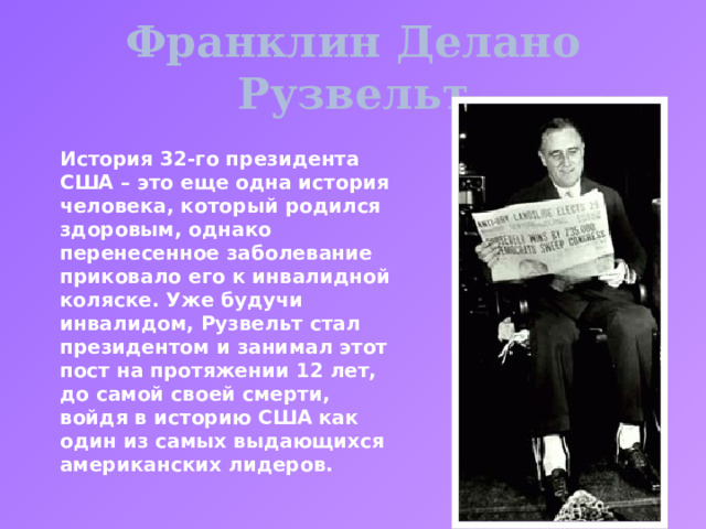 Франклин Делано Рузвельт История 32-го президента США – это еще одна история человека, который родился здоровым, однако перенесенное заболевание приковало его к инвалидной коляске. Уже будучи инвалидом, Рузвельт стал президентом и занимал этот пост на протяжении 12 лет, до самой своей смерти, войдя в историю США как один из самых выдающихся американских лидеров. 