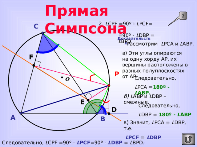 Прямая Симпсона ? 2. L CPF  =90 º - L PCF= = 90º - L DBP = L BPD. C Доказательство:  Рассмотрим L PC А и L А BP. а)  Эти углы опираются на одну хорду AP , их вершины расположены в разных полуплоскостях от AP . F P Следовательно, L PC А = 180 º -  L А BP . О б) L А BP и L DBP – смежные. Для перехода к предыдущему слайду сделайте клик по управляющей кнопке «Возврат». E Следовательно, L DBP = 180 º - L А BP D A B в) Значит, L PC А = L DBP , т.е.  L PCF  =  L DBP Следовательно, L CPF  =90 º -  L PCF =90º - L DBP = L BPD.   
