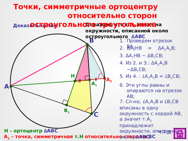  Точки, симметричные ортоцентру  относительно сторон остроугольного треугольника Докажем, что т. А 2 лежит на окружности, описанной около остроугольного  ∆ ABC Доказательство: B Проведем отрезок ВА 2. 2. ∆ A 1 HB = ∆ A 1 A 2 В ; 3. ∆ A 1 HB ~ ∆ B 1 СВ ; 4. Из 2. и 3.: ∆ A 1 A 2 В ~ ∆ B 1 СВ; H 5. Из 4 . : L A 1 A 2 В = L B 1 СВ; А 2 A 1 6. Эти углы равны и опираются на отрезок АВ; A 1) ∆ A 1 HB ,  ∆ A 1 A 2 В и  ∆ B 1 СВ можно выделить дополнительно. Для этого сделайте клик по внутренней области треугольника. 2) Для перехода к слайду № 26 сделайте клик по кнопке «астроном». 7. Сл-но , L A 1 A 2 В и L B 1 СВ вписаны в одну окружность с хордой АВ, а значит т.А 2 принадлежит окружности, описанной около ∆ ABC .  B 1 C H – ортоцентр ∆ ABC Ч.Т.Д. A 2  – точка, симметричная т.Н относительно стороны BC  