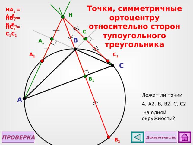 Точки, симметричные ортоцентру  относительно сторон тупоугольного треугольника НА 1 = А 1 А 2 H Н B 1 = B 1 B 2 Н C 1 = C 1 C 2 C 1 B A 1 C 2 А 2 C B 1 Лежат ли точки А, А2, В, В2, С, С2  на одной окружности? Для просмотра чертежа в случае с остроугольным треугольником сделайте клик по управляющей кнопке «Назад». A ПРОВЕРКА Доказательство В 2  