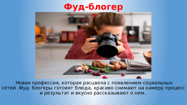 Фуд-блогер  Новая профессия, которая расцвела с появлением социальных сетей .Фуд- блогеры готовят блюда, красиво снимают на камеру процесс и результат и вкусно рассказывают о нем. 