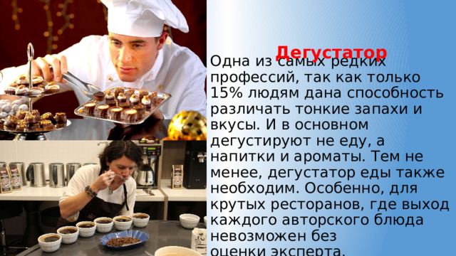 Дегустатор Одна из самых редких профессий, так как только 15% людям дана способность различать тонкие запахи и вкусы. И в основном дегустируют не еду, а напитки и ароматы. Тем не менее, дегустатор еды также необходим. Особенно, для крутых ресторанов, где выход каждого авторского блюда невозможен без  оценки эксперта. 