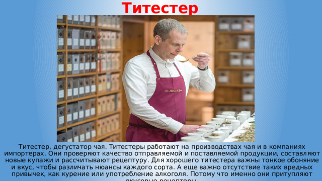 Титестер Титестер, дегустатор чая. Титестеры работают на производствах чая и в компаниях импортерах. Они проверяют качество отправляемой и поставляемой продукции, составляют новые купажи и рассчитывают рецептуру. Для хорошего титестера важны тонкое обоняние и вкус, чтобы различать нюансы каждого сорта. А еще важно отсутствие таких вредных привычек, как курение или употребление алкоголя. Потому что именно они притупляют вкусовые рецепторы. 