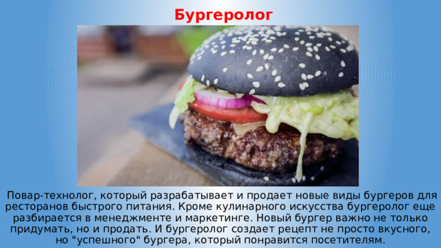  Бургеролог  Повар-технолог, который разрабатывает и продает новые виды бургеров для ресторанов быстрого питания. Кроме кулинарного искусства бургеролог еще разбирается в менеджменте и маркетинге. Новый бургер важно не только придумать, но и продать. И бургеролог создает рецепт не просто вкусного, но 