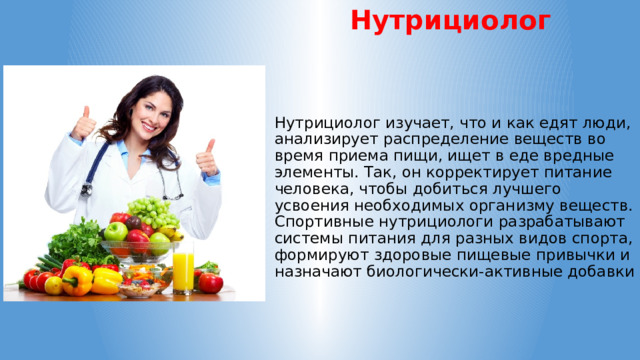 Нутрициолог Нутрициолог изучает, что и как едят люди, анализирует распределение веществ во время приема пищи, ищет в еде вредные элементы. Так, он корректирует питание человека, чтобы добиться лучшего усвоения необходимых организму веществ. Спортивные нутрициологи разрабатывают системы питания для разных видов спорта, формируют здоровые пищевые привычки и назначают биологически-активные добавки 