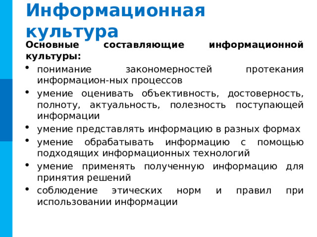 Информационная культура Основные составляющие информационной культуры: понимание закономерностей протекания информацион-ных процессов умение оценивать объективность, достоверность, полноту, актуальность, полезность поступающей информации умение представлять информацию в разных формах умение обрабатывать информацию с помощью подходящих информационных технологий умение применять полученную информацию для принятия решений соблюдение этических норм и правил при использовании информации 12 