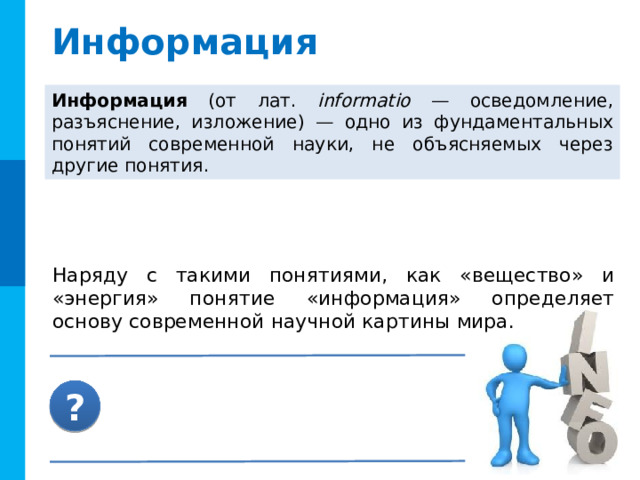 Информация Информация (от лат. informatio — осведомление, разъяснение, изложение) — одно из фундаментальных понятий современной науки, не объясняемых через другие понятия.  Наряду с такими понятиями, как «вещество» и «энергия» понятие «информация» определяет основу современной научной картины мира.  ?  