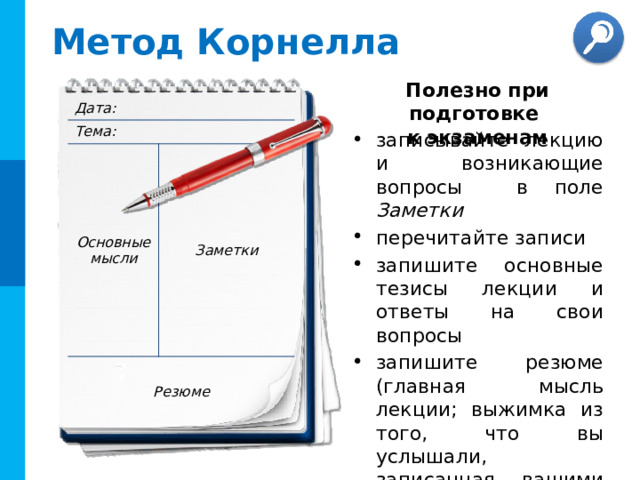 Метод Корнелла Полезно при подготовке  к экзаменам Дата: Тема: Основные мысли Заметки Резюме записывайте лекцию и возникающие вопросы в поле Заметки перечитайте записи запишите основные тезисы лекции и ответы на свои вопросы запишите резюме (главная мысль лекции; выжимка из того, что вы услышали, записанная вашими словами)  