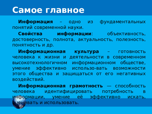 Самое главное Информация – одно из фундаментальных понятий современной науки. Свойства информации : объективность, достоверность, полнота, актуальность, полезность, понятность и др. Информационная культура – готовность человека к жизни и деятельности в современном высокотехнологичном информационном обществе, умение эффективно использо-вать возможности этого общества и защищаться от его негативных воздействий. Информационная грамотность — способность человека идентифицировать потребность в информации, умение её эффективно искать, оценивать и использовать. 25 