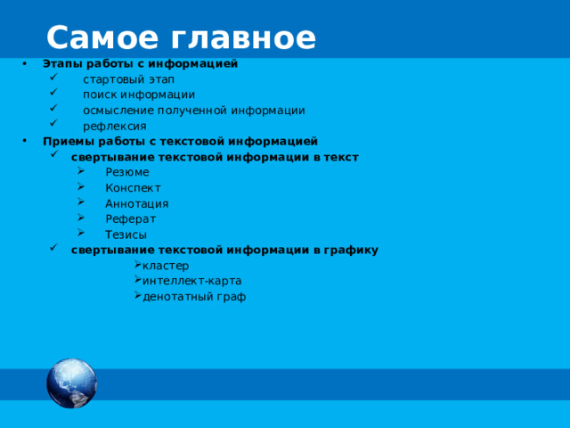 Самое главное Этапы работы с информацией стартовый этап поиск информации осмысление полученной информации рефлексия Приемы работы с текстовой информацией свертывание текстовой информации в текст Резюме Конспект Аннотация Реферат Тезисы свертывание текстовой информации в графику кластер интеллект-карта денотатный граф 