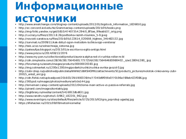 Информационные источники http://www.arealchange.com/blog/wp-content/uploads/2012/01/bigstock_Information_1826650.jpg http://ec-concord.ied.edu.hk/Grammar/wp-content/uploads/2015/05/books.png http://img-fotki.yandex.ru/get/5810/47407354.294/0_8f5ae_99eabb37_orig.png http://i.ucrazy.ru/files/i/2013.8.26/podborka-raznih-risunkov_5-9.jpeg http://novosti-saratova.ru/files/2016/05/122614_020659_highres_345482132.jpg http://survinat.ru/2009/11/kak-dobyt-ogon-metodom-luchkovogo-veretena/ http://tais.ucoz.ru/solnechnaja_sistema.jpg http://paleoufpa.blogspot.ru/2013/01/a-escrita-no-egito-antigo.html http://www.proza.ru/2014/08/13/2076 http://www.my-pen.ru/collection/all/product/aurora-alpha-red-ct-ruchka-roller-m-bl http://cdn.simplesite.com/i/28/36/281756456017737256/i281756464683980402._szw1280h1280_.jpg http://forumeng.ru/assets/images/products/00000020383.jpg http://img.sotmarket.ru/1200x1200/img/podarki/ruchki/ruchka-evrika-gvozd-0.jpg http://zubr-shop.ru/published/publicdata/WWWZUBRSHOPRU/attachments/SC/products_pictures/molotok-cinkovanny-zubr-20015_enla3_enl.jpg http://cdn.fishki.net/upload/post/201603/29/1900339/tn/77340d9f05fe0770196e789eb423f086.jpg http://365psd.ru/images/photos/medium/article144.jpg http://lornemarr.ca/wp-content/uploads/2013/04/lorne-marr-active-vs-passive-referrals.jpg http://piranil.com/images/kontakty.jpg http://biglibrary.ru/media/content/5416932dbd631.jpg http://www.randrs.ru/photo/1-0/962_182201_962.jpg http://www.eventspro.ru/sites/default/files/article/5725/2015/92/igra_poprobuj-ugadaj.jpg https://lifehacker.ru/2015/09/09/metod-kornella/ 25 