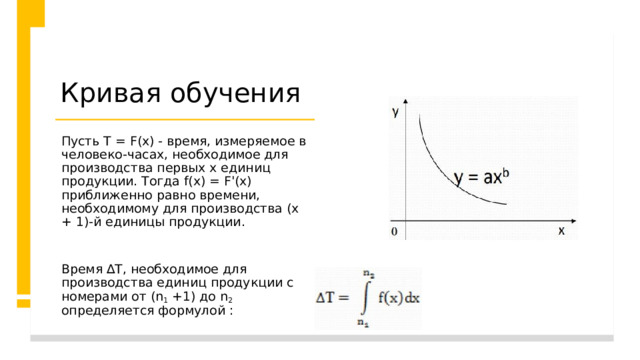 Кривая обучения Пусть Т = F(х) - время, измеряемое в человеко-часах, необходимое для производства первых х единиц продукции. Тогда f(х) = F'(х) приближенно равно времени, необходимому для производства (х + 1)-й единицы продукции.    Время ∆Т, необходимое для производства единиц продукции с номерами от (n 1 +1) до n 2 определяется формулой :