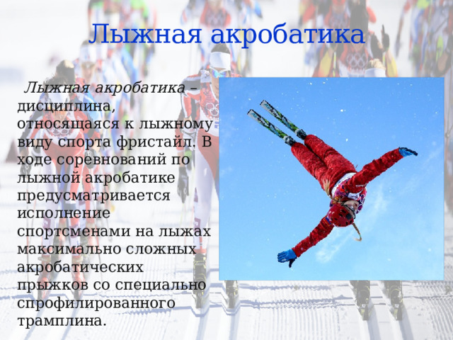 Лыжная акробатика  Лыжная акробатика – дисциплина, относящаяся к лыжному виду спорта фристайл. В ходе соревнований по лыжной акробатике предусматривается исполнение спортсменами на лыжах максимально сложных акробатических прыжков со специально спрофилированного трамплина. 