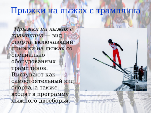 Прыжки на лыжах с трамплина  Прыжки на лыжах с трамплина  — вид спорта, включающий прыжки на лыжах со специально оборудованных трамплинов. Выступают как самостоятельный вид спорта, а также входят в программу лыжного двоеборья. 