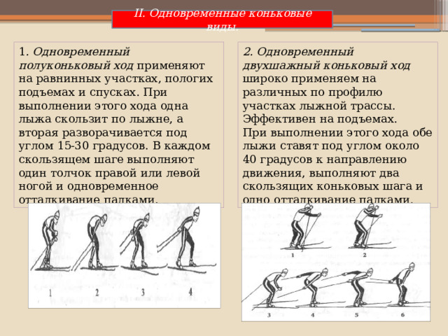 II. Одновременные коньковые виды. 1 . Одновременный полуконьковый ход применяют на равнинных участках, пологих подъемах и спусках. При выполнении этого хода одна лыжа скользит по лыжне, а вторая разворачивается под углом 15-30 градусов. В каждом скользящем шаге выполняют один толчок правой или левой ногой и одновременное отталкивание палками. 2. Одновременный двухшажный коньковый ход широко применяем на различных по профилю участках лыжной трассы. Эффективен на подъемах. При выполнении этого хода обе лыжи ставят под углом около 40 градусов к направлению движения, выполняют два скользящих коньковых шага и одно отталкивание палками. 