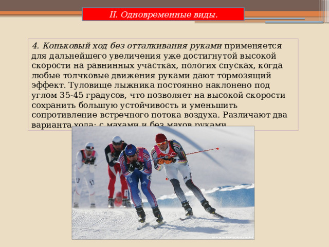 II. Одновременные виды. 4. Коньковый ход без отталкивания руками  применяется для дальнейшего увеличения уже достигнутой высокой скорости на равнинных участках, пологих спусках, когда любые толчковые движения руками дают тормозящий эффект. Туловище лыжника постоянно наклонено под углом 35-45 градусов, что позволяет на высокой скорости сохранить большую устойчивость и уменьшить сопротивление встречного потока воздуха. Различают два варианта хода: с махами и без махов руками. 