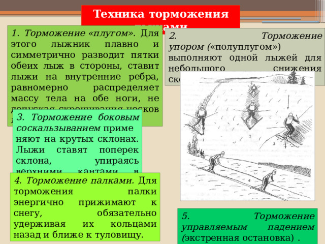 Техника  торможения лыжами 1. Торможение «плугом». Для этого лыжник плавно и симметрично разводит пятки обеих лыж в стороны, ставит лыжи на внутренние ребра, равномерно распределяет массу тела на обе ноги, не допуская скрещивания носков лыж. 2. Торможение упором ( «полуплугом») выполняют одной лыжей для небольшого снижения скорости. 3. Торможение боковым соскальзыванием  применяют на крутых склонах. Лыжи ставят поперек склона, упираясь верхними кантами в склон. 4. Торможение палками. Для торможения палки энергично прижимают к снегу, обязательно удерживая их кольцами назад и ближе к туловищу. 5. Торможение управляемым падением ( экстренная остановка) . 