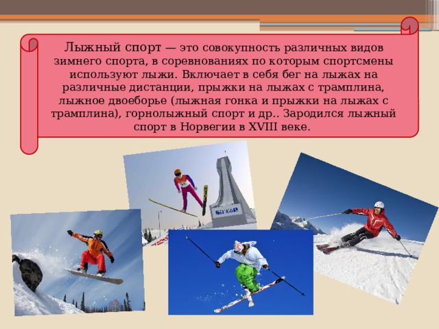 Лыжный спорт  — это совокупность различных видов зимнего спорта, в соревнованиях по которым спортсмены используют лыжи. Включает в себя бег на лыжах на различные дистанции, прыжки на лыжах с трамплина, лыжное двоеборье (лыжная гонка и прыжки на лыжах с трамплина), горнолыжный спорт и др.. Зародился лыжный спорт в Норвегии в XVIII веке.   