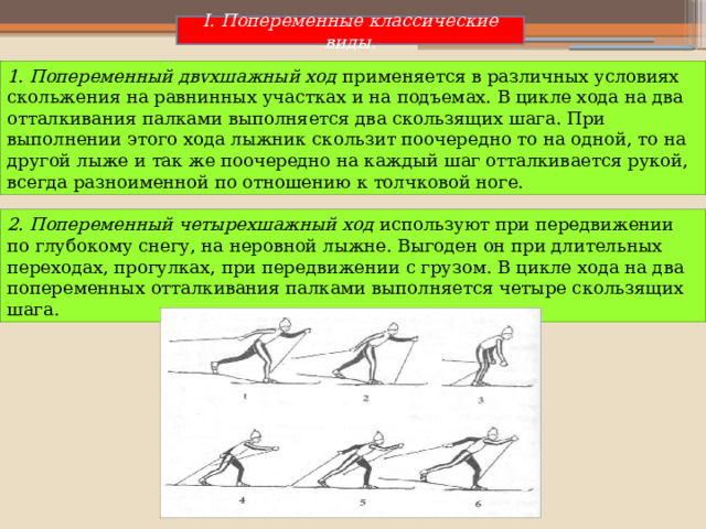 I. Попеременные классические виды. 1. Попеременный двvхшажный ход применяется в различных условиях скольжения на равнинных участках и на подъемах. В цикле хода на два отталкивания палками выполняется два скользящих шага. При выполнении этого хода лыжник скользит поочередно то на одной, то на другой лыже и так же поочередно на каждый шаг отталкивается рукой, всегда разноименной по отношению к толчковой ноге. 2. Попеременный четырехшажный ход используют при передвижении по глубокому снегу, на неровной лыжне. Выгоден он при длительных переходах, прогулках, при передвижении с грузом. В цикле хода на два попеременных отталкивания палками выполняется четыре скользящих шага. 