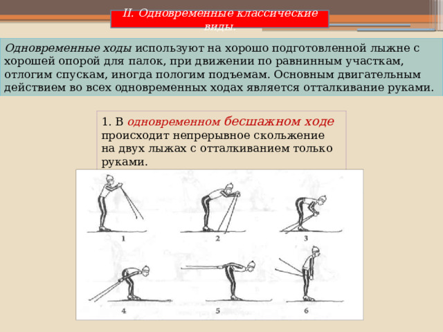 II. Одновременные классические виды. Одновременные ходы используют на хорошо подготовленной лыжне с хорошей опорой для палок, при движении по равнинным участкам, отлогим спускам, иногда пологим подъемам. Основным двигательным действием во всех одновременных ходах является отталкивание руками. 1. В  одновременном бесшажном ходе происходит непрерывное скольжение на двух лыжах с отталкиванием только руками. 