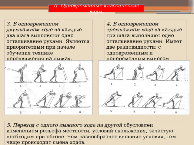 II. Одновременные классические виды. 3. В одновременном двухшажном ходе на каждые два шага выполняют одно отталкивание руками. Является приоритетным при начале обучения технике передвижения на лыжах. 4. В одновременном трехшажном ходе на каждые три шага выполняют одно отталкивание руками. Имеет две разновидности: с одновременным и попеременным выносом палок. 5. Переход с одного лыжного хода на другой обусловлен изменением рельефа местности, условий скольжения, зачастую необходим при обгоне. Чем разнообразнее внешние условия, тем чаще происходит смена ходов. 