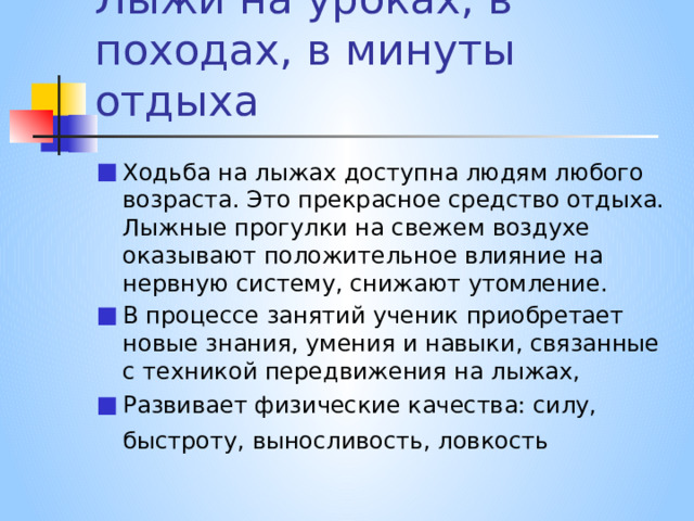 Лыжи на уроках, в походах, в минуты отдыха Ходьба на лыжах доступна людям любого возраста. Это прекрасное средство отдыха. Лыжные прогулки на свежем воздухе оказывают положительное влияние на нервную систему, снижают утомление. В процессе занятий ученик приобретает новые знания, умения и навыки, связанные с техникой передвижения на лыжах, Развивает физические качества: силу, быстроту, выносливость, ловкость  