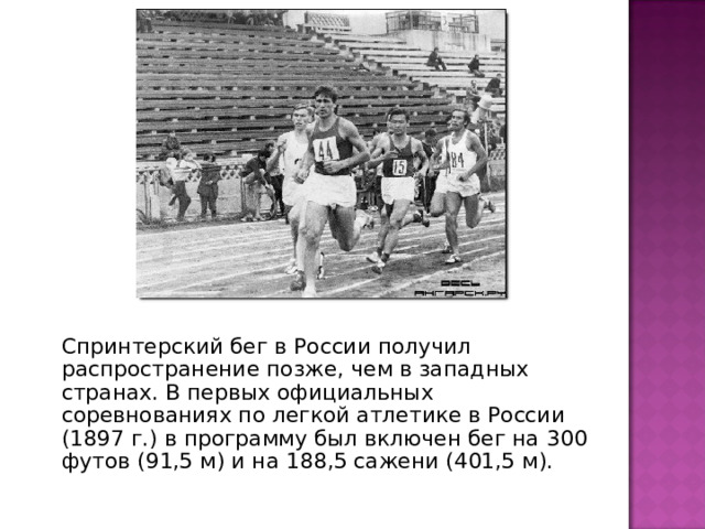   Спринтерский бег в России получил распространение позже, чем в западных странах. В первых официальных соревнованиях по легкой атлетике в России (1897 г.) в программу был включен бег на 300 футов (91,5 м) и на 188,5 сажени (401,5 м). 