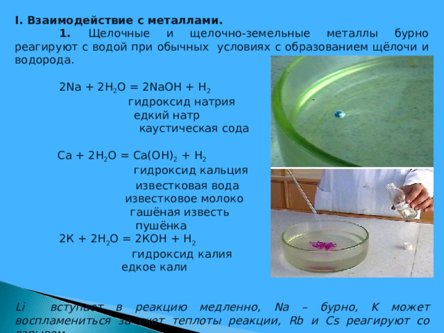 I . Взаимодействие с металлами.  1. Щелочные и щелочно-земельные металлы бурно реагируют с водой при обычных условиях с образованием щёлочи и водорода.  2 Na + 2 H 2 O = 2 NaOH + H 2   гидроксид натрия   едкий натр    каустическая сода  Ca + 2 H 2 O = Ca ( OH ) 2 + H 2     гидроксид кальция    известковая вода  известковое молоко   гашёная известь    пушёнка  2К + 2Н 2 О = 2КОН + Н 2     гидроксид калия  едкое кали Li вступает в реакцию медленно, Na – бурно, K может воспламениться за счет теплоты реакции, Rb и Cs реагируют со взрывом.   