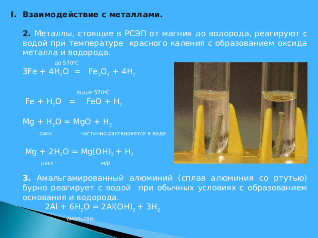 Взаимодействие с металлами.  2. Металлы, стоящие в РСЭП от магния до водорода, реагируют с водой при температуре красного каления с образованием оксида металла и водорода.    до 570 0 С  3 Fe + 4 H 2 O = Fe 3 O 4 + 4 H 2     выше 570 0 С   Fe + H 2 O = FeO + H 2  Mg + H 2 O = MgO + H 2    раск частично растворяется в воде    Mg + 2H 2 O = Mg(OH) 2 + H 2  раск  м/р  3. Амальгамированный алюминий (сплав алюминия со ртутью) бурно реагирует с водой при обычных условиях с образованием основания и водорода.    2 Al + 6 H 2 O = 2 Al ( OH ) 3 + 3 H 2  амальгам.    
