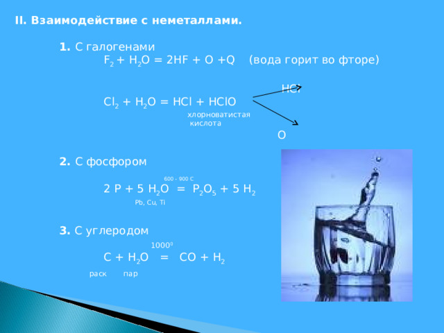 II . Взаимодействие с неметаллами.  1. С галогенами   F 2 + Н 2 О = 2НF + О + Q (вода горит во фторе)  HCl   Cl 2 + H 2 O = HCl + HClO  хлорноватистая  кислота  О  2. С фосфором    600 - 900 C   2 P + 5 H 2 O = P 2 O 5 + 5 H 2  Pb, Cu, Ti    3. С углеродом    1000 0   С + H 2 O = СО + H 2   раск пар  