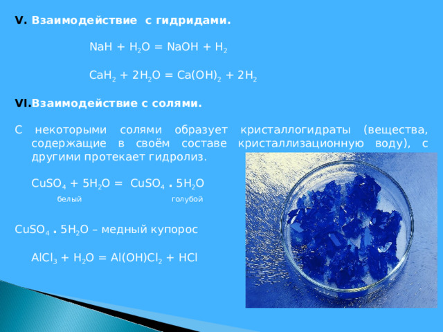 Взаимодействие с гидридами.    NaH + H 2 O = NaOH + H 2   CaH 2 + 2 H 2 O = Ca ( OH ) 2 + 2 H 2    Взаимодействие с солями. С некоторыми солями образует кристаллогидраты (вещества, содержащие в своём составе кристаллизационную воду), с другими протекает гидролиз.  CuSO 4 + 5H 2 O = CuSO 4  . 5H 2 O  белый голубой CuSO 4  . 5H 2 O – медный купорос   AlCl 3 + H 2 O = Al(OH)Cl 2 + HCl    