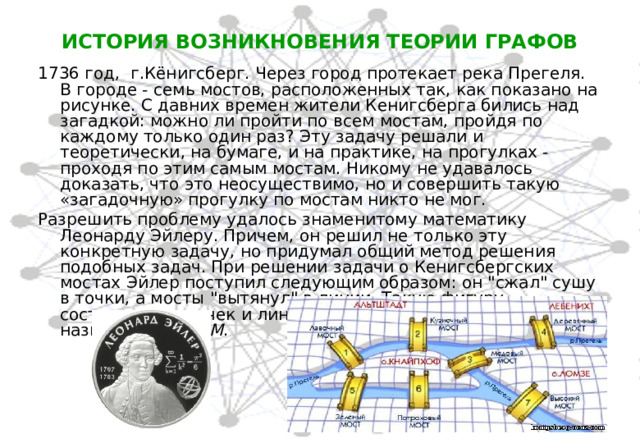 ИСТОРИЯ ВОЗНИКНОВЕНИЯ ТЕОРИИ ГРАФОВ 1736 год,  г.Кёнигсберг. Через город протекает река Прегеля. В городе - семь мостов, расположенных так, как показано на рисунке. С давних времен жители Кенигсберга бились над загадкой: можно ли пройти по всем мостам, пройдя по каждому только один раз? Эту задачу решали и теоретически, на бумаге, и на практике, на прогулках - проходя по этим самым мостам. Никому не удавалось доказать, что это неосуществимо, но и совершить такую «загадочную» прогулку по мостам никто не мог.  Разрешить проблему удалось знаменитому математику Леонарду Эйлеру. Причем, он решил не только эту конкретную задачу, но придумал общий метод решения подобных задач. При решении задачи о Кенигсбергских мостах Эйлер поступил следующим образом: он 