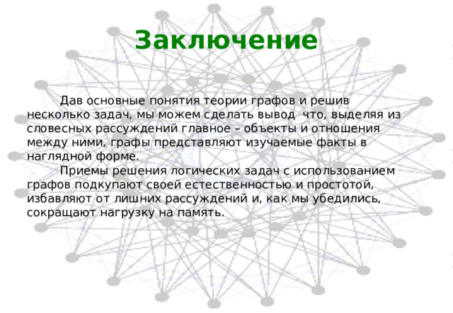 Заключение  Дав основные понятия теории графов и решив несколько задач, мы можем сделать вывод что, выделяя из словесных рассуждений главное – объекты и отношения между ними, графы представляют изучаемые факты в наглядной форме.  Приемы решения логических задач с использованием графов подкупают своей естественностью и простотой, избавляют от лишних рассуждений и, как мы убедились, сокращают нагрузку на память. 