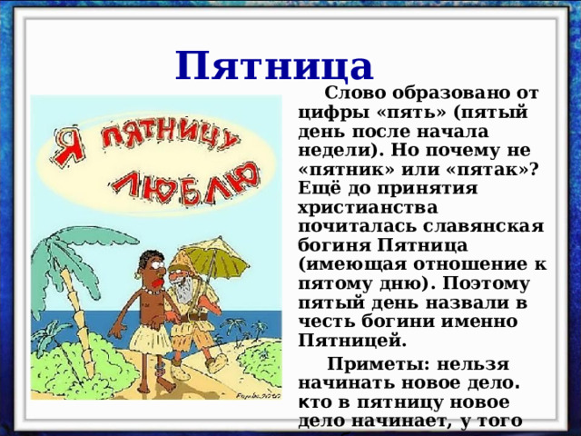 Пятница  Слово образовано от цифры «пять» (пятый день после начала недели). Но почему не «пятник» или «пятак»? Ещё до принятия христианства почиталась славянская богиня Пятница (имеющая отношение к пятому дню). Поэтому пятый день назвали в честь богини именно Пятницей.  Приметы: нельзя начинать новое дело . к то в пятницу новое дело начинает, у того оно будет пятиться. 