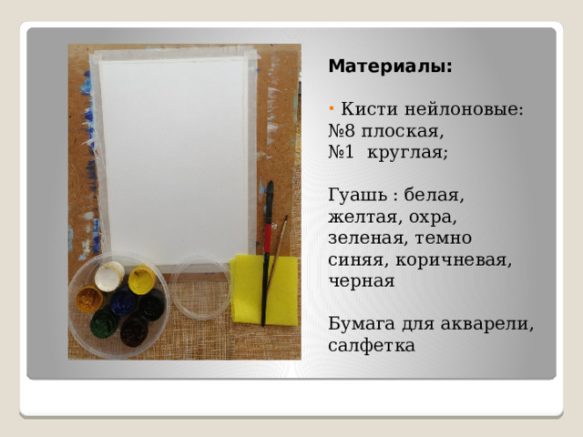 Материалы:  Кисти нейлоновые: № 8 плоская, № 1 круглая; Гуашь : белая, желтая, охра, зеленая, темно синяя, коричневая, черная Бумага для акварели, салфетка 