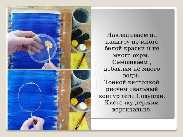 Накладываем на палитру не много белой краски и не много охры. Смешиваем , добавляя не много воды. Тонкой кисточкой рисуем овальный контур тела Совушки. Кисточку держим вертикально. 