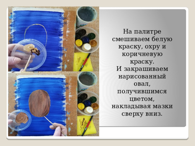 На палитре смешиваем белую краску, охру и коричневую краску. И закрашиваем нарисованный овал, получившимся цветом, накладывая мазки сверху вниз. 