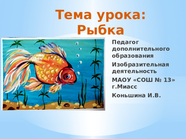 Тема урока: Рыбка Педагог дополнительного образования Изобразительная деятельность МАОУ «СОШ № 13» г.Миасс Коньшина И.В. 