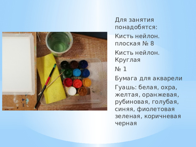 Для занятия понадобятся: Кисть нейлон. плоская № 8 Кисть нейлон. Круглая № 1 Бумага для акварели Гуашь: белая, охра, желтая, оранжевая, рубиновая, голубая, синяя, фиолетовая зеленая, коричневая черная 