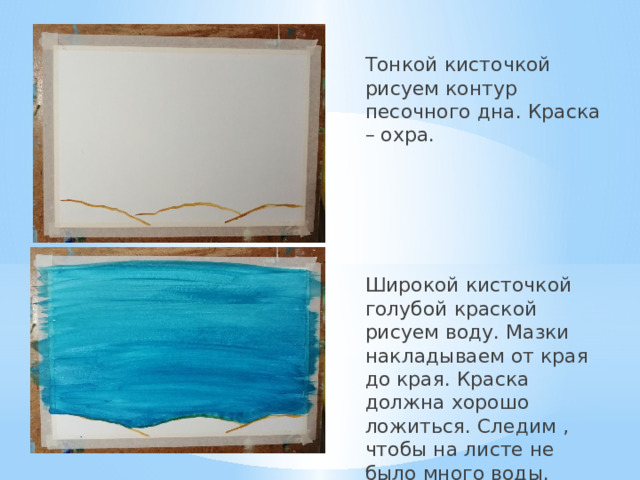 Тонкой кисточкой рисуем контур песочного дна. Краска – охра. Широкой кисточкой голубой краской рисуем воду. Мазки накладываем от края до края. Краска должна хорошо ложиться. Следим , чтобы на листе не было много воды. 