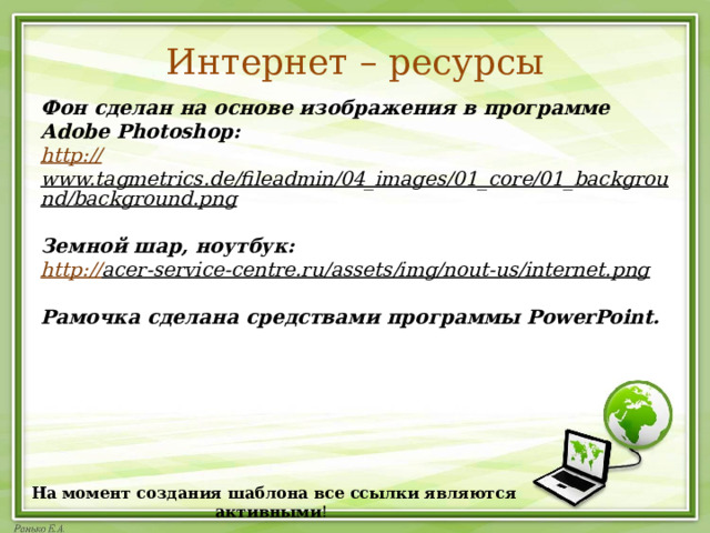Интернет – ресурсы   Фон сделан на основе изображения в программе Adobe Photoshop:  http:// www.tagmetrics.de/fileadmin/04_images/01_core/01_background/background.png  Земной шар, ноутбук: http:// acer-service-centre.ru/assets/img/nout-us/internet.png   Рамочка сделана средствами программы PowerPoint. На момент создания шаблона все ссылки являются активными ! 