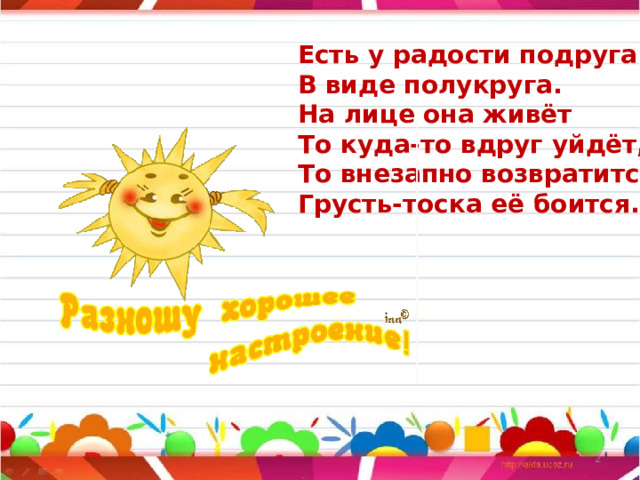 Есть у радости подруга  В виде полукруга.  На лице она живёт  То куда-то вдруг уйдёт,  То внезапно возвратится,  Грусть-тоска её боится.  