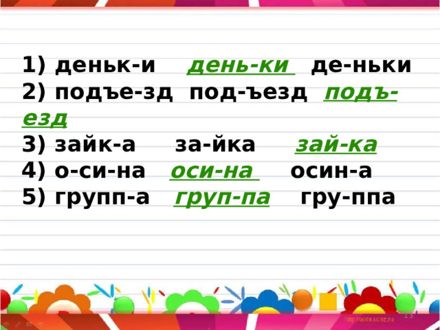 1) деньк-и день-ки де-ньки  2) подъе-зд под-ъезд подъ-езд  3) зайк-а за-йка зай-ка  4) о-си-на оси-на осин-а  5) групп-а груп-па гру-ппа    