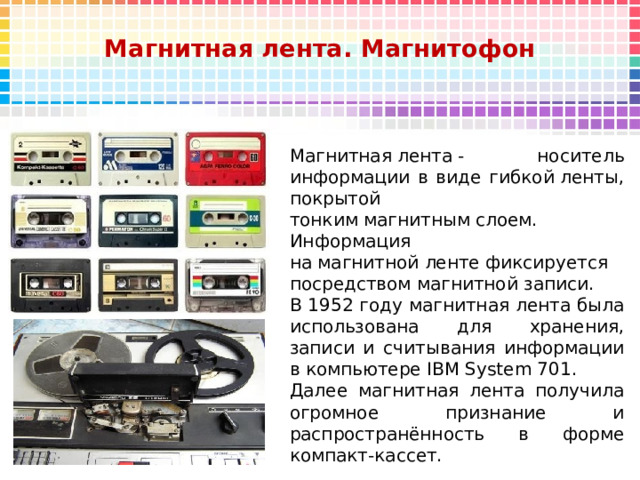 Магнитная лента. Магнитофон   Магнитная лента - носитель информации в виде гибкой ленты, покрытой тонким магнитным слоем. Информация на магнитной ленте фиксируется посредством магнитной записи.  В 1952 году магнитная лента была использована для хранения, записи и считывания информации в компьютере IBM System 701. Далее магнитная лента получила огромное признание и распространённость в форме компакт-кассет.