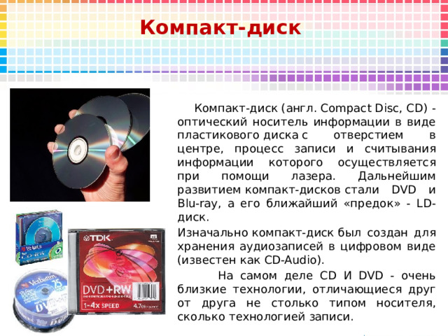 Компакт-диск   Компакт-диск (англ. Compact Disc, CD) -оптический носитель информации в виде пластикового диска с отверстием в центре, процесс записи и считывания информации которого осуществляется при помощи лазера. Дальнейшим развитием компакт-дисков стали DVD и Blu-ray, а его ближайший «предок» - LD-диск. Изначально компакт-диск был создан для хранения аудиозаписей в цифровом виде (известен как CD-Audio).  На самом деле CD И DVD - очень близкие технологии, отличающиеся друг от друга не столько типом носителя, сколько технологией записи.
