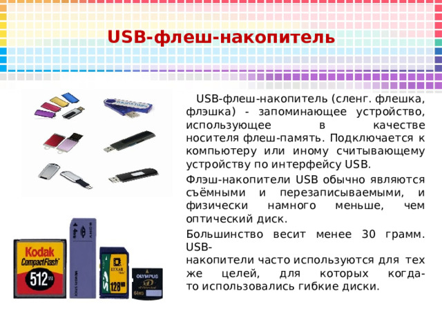 USB-флеш-накопитель  USB-флеш-накопитель (сленг. флешка, флэшка) - запоминающее устройство, использующее в качестве носителя флеш-память. Подключается к компьютеру или иному считывающему устройству по интерфейсу USB. Флэш-накопители USB обычно являются съёмными и перезаписываемыми, и физически намного меньше, чем оптический диск.  Большинство весит менее 30 грамм. USB-накопители часто используются для тех же целей, для которых когда-то использовались гибкие диски.